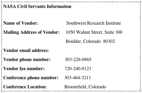 NASA Civil Servants Information

Name of Vendor:                        Southwest Research Institute
Mailing Address of Vendor:     1050 Walnut Street, Suite 300
                                                     Boulder, Colorado  80302
Vendor email address:              Rayna@boulder.swri.edu
Vendor phone number:            303-226-0865
Vendor fax number:                 720-240-0121
Conference phone number:     303-464-3211
Conference Location:               Broomfield, Colorado
 

